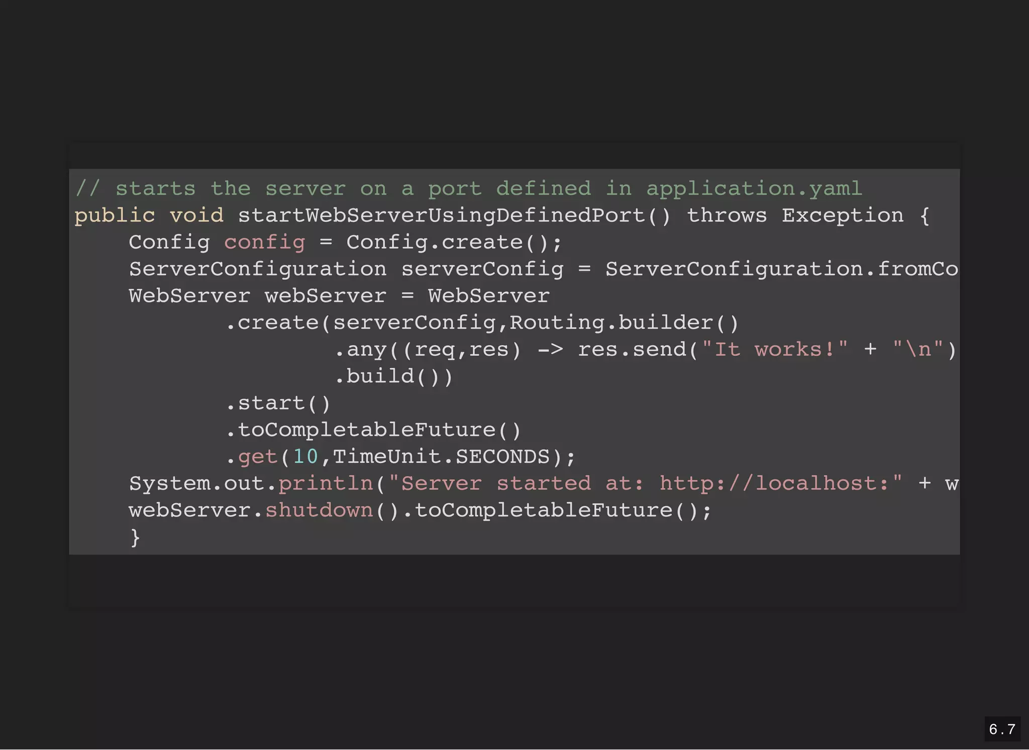 // starts the server on a port defined in application.yaml public void startWebServerUsingDefinedPort() throws Exception { Config config = Config.create(); ServerConfiguration serverConfig = ServerConfiguration.fromCo WebServer webServer = WebServer .create(serverConfig,Routing.builder() .any((req,res) -> res.send("It works!" + "n") .build()) .start() .toCompletableFuture() .get(10,TimeUnit.SECONDS); System.out.println("Server started at: http://localhost:" + w webServer.shutdown().toCompletableFuture(); } 6 . 7 