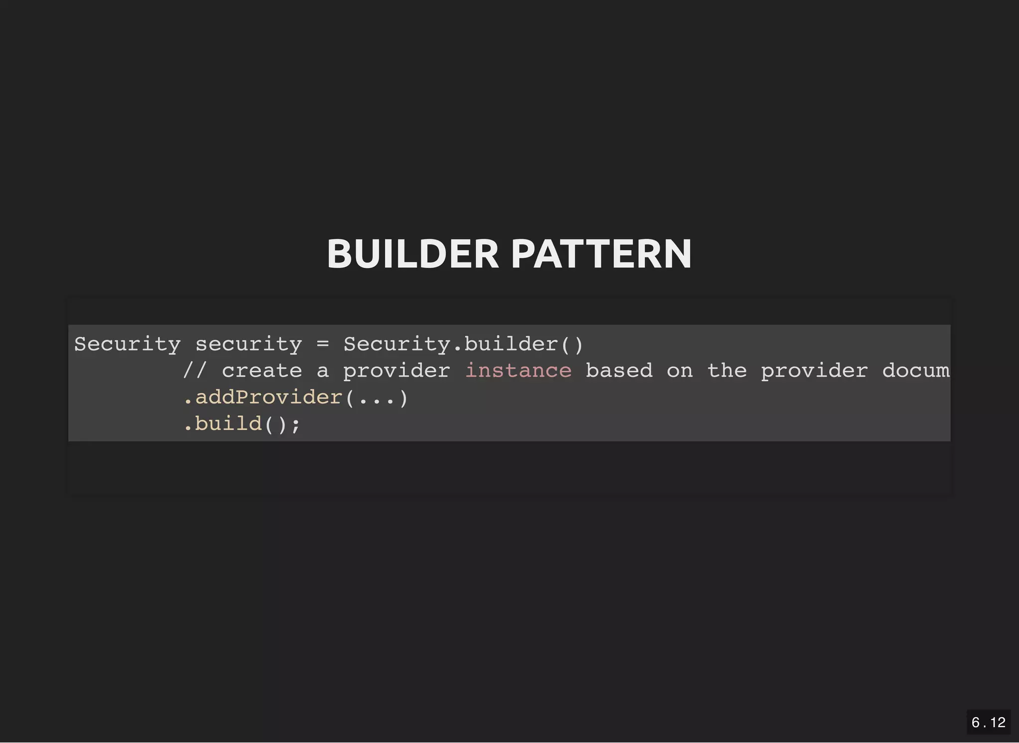 BUILDER PATTERNBUILDER PATTERN Security security = Security.builder() // create a provider instance based on the provider docum .addProvider(...) .build(); 6 . 12 