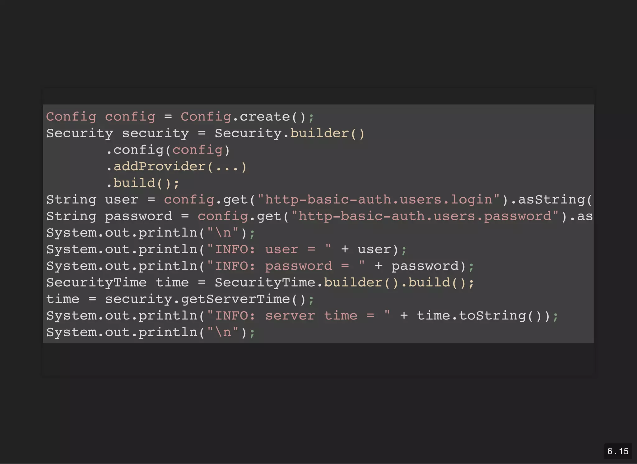 Config config = Config.create(); Security security = Security.builder() .config(config) .addProvider(...) .build(); String user = config.get("http-basic-auth.users.login").asString( String password = config.get("http-basic-auth.users.password").as System.out.println("n"); System.out.println("INFO: user = " + user); System.out.println("INFO: password = " + password); SecurityTime time = SecurityTime.builder().build(); time = security.getServerTime(); System.out.println("INFO: server time = " + time.toString()); System.out.println("n"); 6 . 15 