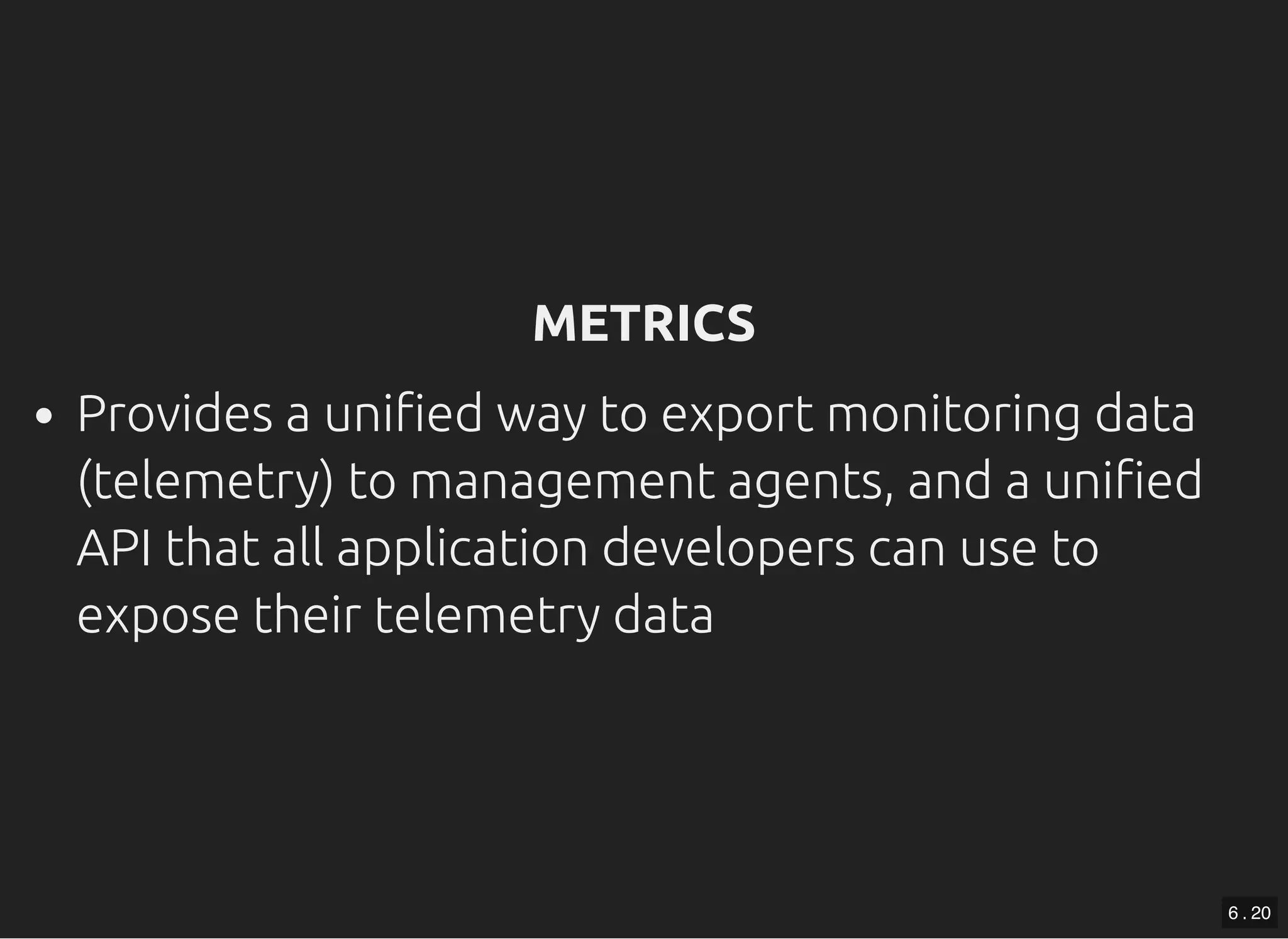 METRICSMETRICS Provides a uni ed way to export monitoring data (telemetry) to management agents, and a uni ed API that all application developers can use to expose their telemetry data 6 . 20 