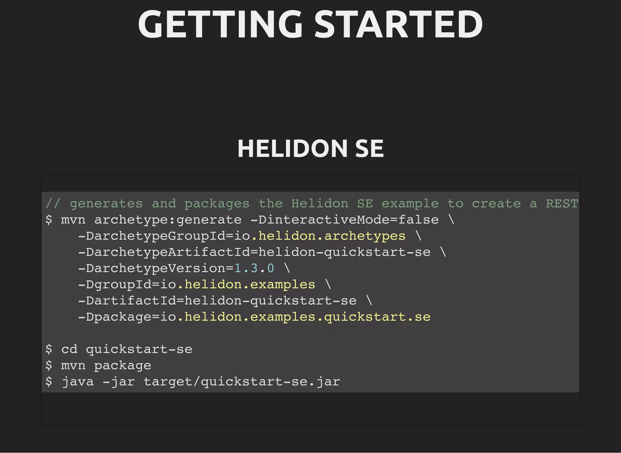 GETTING STARTEDGETTING STARTED HELIDON SEHELIDON SE // generates and packages the Helidon SE example to create a REST $ mvn archetype:generate -DinteractiveMode=false -DarchetypeGroupId=io.helidon.archetypes -DarchetypeArtifactId=helidon-quickstart-se -DarchetypeVersion=1.3.0 -DgroupId=io.helidon.examples -DartifactId=helidon-quickstart-se -Dpackage=io.helidon.examples.quickstart.se $ cd quickstart-se $ mvn package $ java -jar target/quickstart-se.jar 