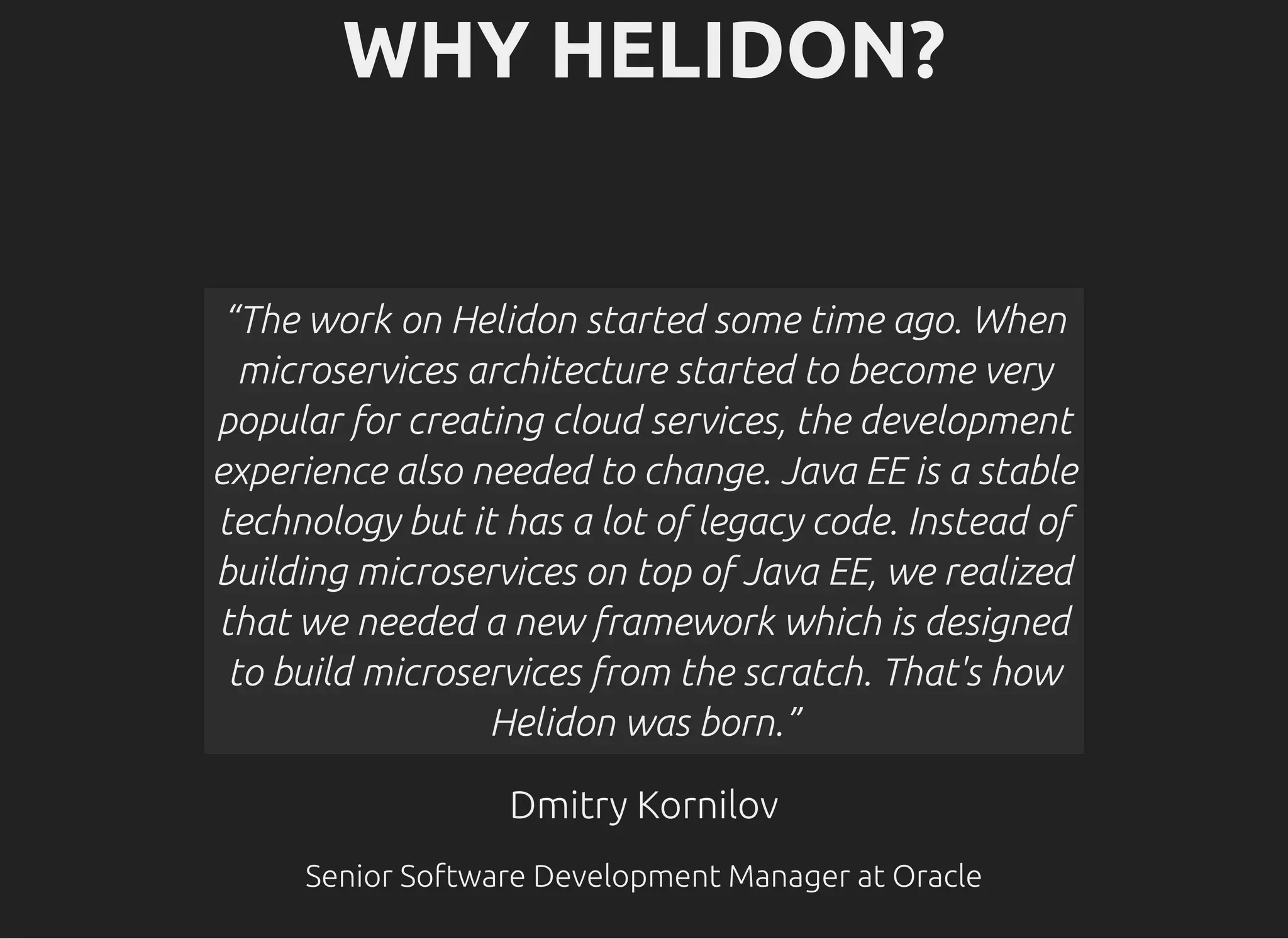 WHY HELIDON?WHY HELIDON? Dmitry KornilovDmitry Kornilov Senior Software Development Manager at OracleSenior Software Development Manager at Oracle “The work on Helidon started some time ago. When microservices architecture started to become very popular for creating cloud services, the development experience also needed to change. Java EE is a stable technology but it has a lot of legacy code. Instead of building microservices on top of Java EE, we realized that we needed a new framework which is designed to build microservices from the scratch. That's how Helidon was born.” 