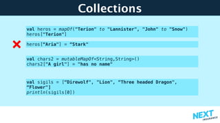 Collections
val heros = mapOf("Terion" to "Lannister", "John" to "Snow") 
heros["Terion"]
val chars2 = mutableMapOf<String,String>() 
chars2["A girl"] = "has no name"
val sigils = [“Direwolf", "Lion", “Three headed Dragon",
“Flower"] 
println(sigils[0])
heros[“Aria"] = “Stark"
 