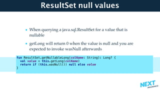 ResultSet null values
• When querying a java.sql.ResultSet for a value that is
nullable
• getLong will return 0 when the value is null and you are
expected to invoke wasNull afterwards
fun ResultSet.getNullableLong(colName: String): Long? {
val value = this.getLong(colName)
return if (this.wasNull()) null else value
}
 