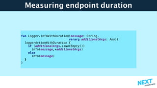 Measuring endpoint duration
fun Logger.infoWithDuration(message: String,
vararg additionalArgs: Any){
loggerActionWithDuration {
if (additionalArgs.isNotEmpty())
info(message,*additionalArgs)
else
info(message)
}
}
 