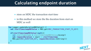 Calculating endpoint duration
• store on MDC the transaction start time
• in this method we store the the duration from start on
MDC as well 
fun Logger.updateDurationMDCValue() {
val startTimestampMDCValue = MDC.get(MDC_TRANSACTION_START_TS_KEY)
if(startTimestampMDCValue!=null){
val startTimestamp = startTimestampMDCValue.toLong()
val requestDuration = now() - startTimestamp
MDC.put(MDC_DURATION_KEY, requestDuration.toString())
}
}
 