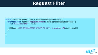 Request Filter
class DurationStartFilter : ContainerRequestFilter {
override fun filter(requestContext: ContainerRequestContext) {
val transStartTS = now()
MDC.put(MDC_TRANSACTION_START_TS_KEY, transStartTS.toString())
}
}
 