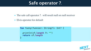 Safe operator ?.
• The safe call operator ?. will result null on null receiver
• Elvis operator for default 
 
 
 
 
 
fun funny(funnier: String?): Int? { 
 
println(x?.length ?: "") 
return x?.length 
}
 