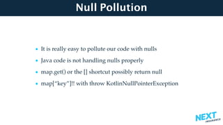 Null Pollution
• It is really easy to pollute our code with nulls
• Java code is not handling nulls properly
• map.get() or the [] shortcut possibly return null
• map[“key”]!! with throw KotlinNullPointerException
 