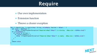 Require
• Our own implementation
• Extension function
• Throws a clearer exception
fun <T> Map<String, T>.require(key: String, allowEmpty: Boolean = false): T {
val value = this[key] ?:
throw IllegalArgumentException("Required aMap["$key"] is missing. aMap.size = ${this.size}")
if (!allowEmpty) {
if (value is String) {
if (value.isEmpty()) {
throw IllegalArgumentException("Required aMap["$key"] is empty. aMap.size = ${this.size}")
}
}
}
return value
}
 