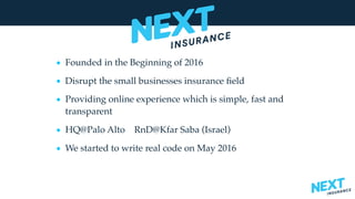 • Founded in the Beginning of 2016
• Disrupt the small businesses insurance ﬁeld
• Providing online experience which is simple, fast and
transparent
• HQ@Palo Alto RnD@Kfar Saba (Israel)
• We started to write real code on May 2016
 