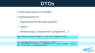 DTOs
• Getter and setters for all ﬁelds
• Implementation of
• Implemented hashcode() equals()
• copy()
• destructuring (component1 component2 …) 
 
 
data class Lord(val firstName: String, val lastName: String)
val starkInWinterfellS1 = Lord(“Eddard”,”Stark”)
val starkInWinterfellS2to3 = starkInWinterfell.copy(firstName = “Robb”)
val (first,last) = starkInWinterfell
 
