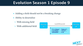 Evolution Season 1 Episode 9
• Adding a ﬁeld should not be a breaking change
• Ability to deserialize
• With missing ﬁeld
• With additional ﬁeld  
 
 
 
Service 
A
Service 
B
{
“firstName”: “Eddard”,
“lastName” : “Stark”,
“beheaded” : true
}
lordOfWinterfell
 