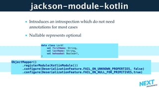 jackson-module-kotlin
• Introduces an introspection which do not need
annotations for most cases
• Nullable represents optional 
data class Lord(
val firstName: String,
val lastName: String,
val beheaded: Boolean?,
)
ObjectMapper()
.registerModule(KotlinModule())
.configure(DeserializationFeature.FAIL_ON_UNKNOWN_PROPERTIES, false)
.configure(DeserializationFeature.FAIL_ON_NULL_FOR_PRIMITIVES,true)
 