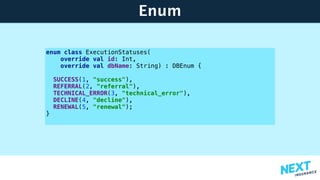 Enum
enum class ExecutionStatuses(
override val id: Int,
override val dbName: String) : DBEnum {
SUCCESS(1, "success"),
REFERRAL(2, "referral"),
TECHNICAL_ERROR(3, "technical_error"),
DECLINE(4, "decline"),
RENEWAL(5, "renewal");
}
 