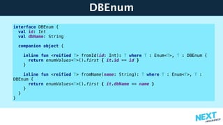 DBEnum
interface DBEnum {
val id: Int
val dbName: String
companion object {
inline fun <reified T> fromId(id: Int): T where T : Enum<T>, T : DBEnum {
return enumValues<T>().first { it.id == id }
}
inline fun <reified T> fromName(name: String): T where T : Enum<T>, T :
DBEnum {
return enumValues<T>().first { it.dbName == name }
}
}
}
 