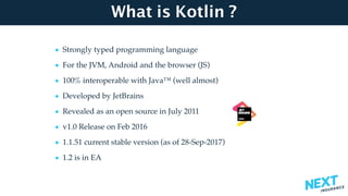 What is Kotlin ?
• Strongly typed programming language
• For the JVM, Android and the browser (JS)
• 100% interoperable with Java™ (well almost)
• Developed by JetBrains
• Revealed as an open source in July 2011
• v1.0 Release on Feb 2016
• 1.1.51 current stable version (as of 28-Sep-2017)
• 1.2 is in EA
 
