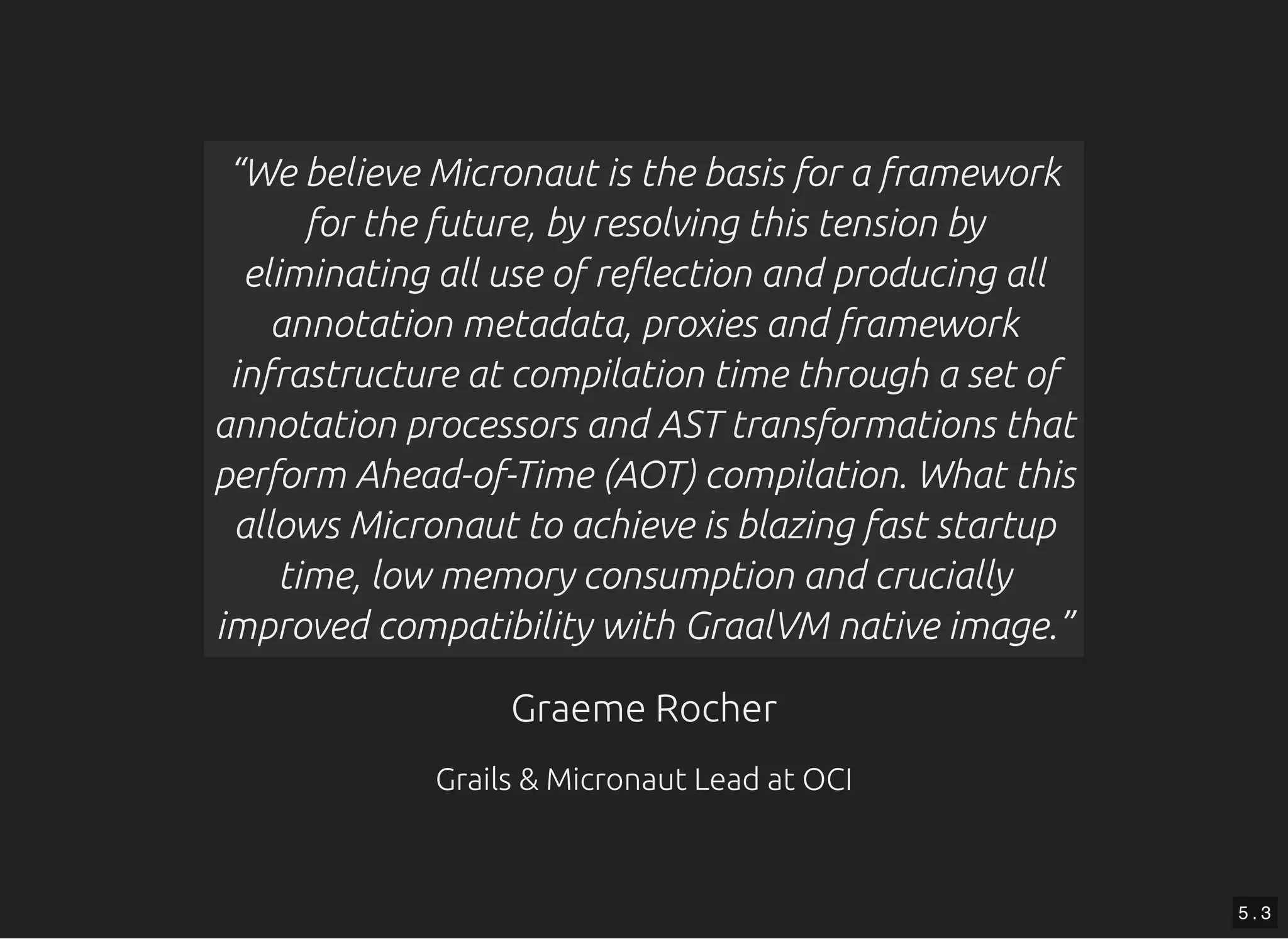 Graeme RocherGraeme Rocher Grails & Micronaut Lead at OCIGrails & Micronaut Lead at OCI “We believe Micronaut is the basis for a framework for the future, by resolving this tension by eliminating all use of re ection and producing all annotation metadata, proxies and framework infrastructure at compilation time through a set of annotation processors and AST transformations that perform Ahead-of-Time (AOT) compilation. What this allows Micronaut to achieve is blazing fast startup time, low memory consumption and crucially improved compatibility with GraalVM native image.” 5 . 3 