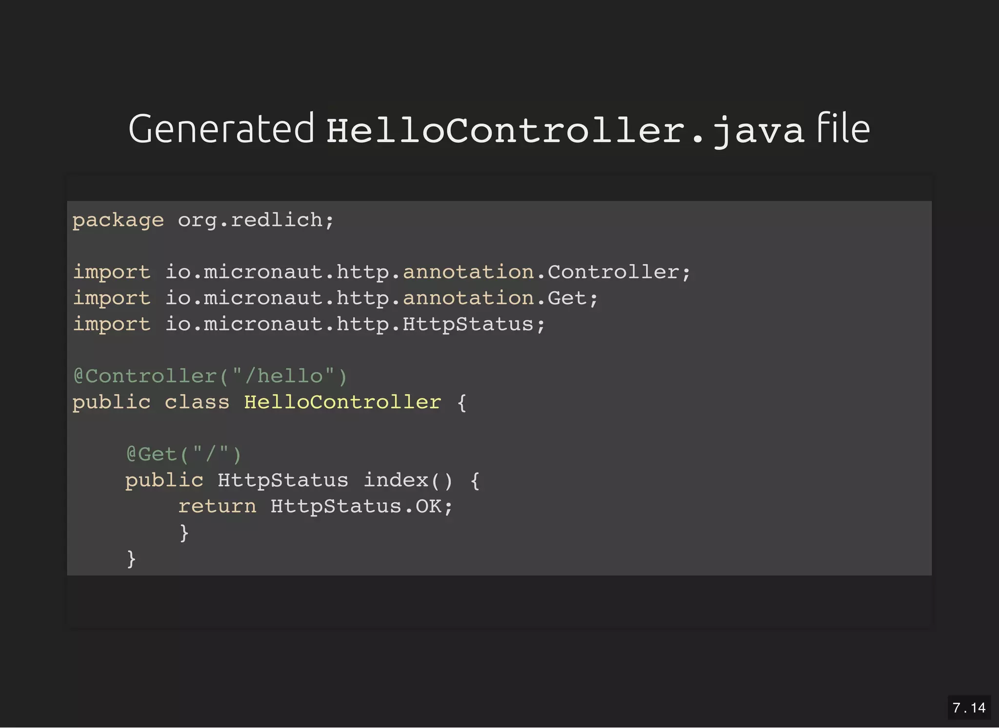 GeneratedGenerated HelloController.javaHelloController.java lele package org.redlich; import io.micronaut.http.annotation.Controller; import io.micronaut.http.annotation.Get; import io.micronaut.http.HttpStatus; @Controller("/hello") public class HelloController { @Get("/") public HttpStatus index() { return HttpStatus.OK; } } 7 . 14 