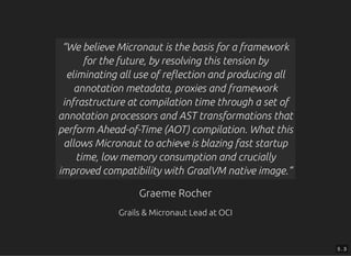 Graeme RocherGraeme Rocher
Grails & Micronaut Lead at OCIGrails & Micronaut Lead at OCI
“We believe Micronaut is the basis for a framework
for the future, by resolving this tension by
eliminating all use of re ection and producing all
annotation metadata, proxies and framework
infrastructure at compilation time through a set of
annotation processors and AST transformations that
perform Ahead-of-Time (AOT) compilation. What this
allows Micronaut to achieve is blazing fast startup
time, low memory consumption and crucially
improved compatibility with GraalVM native image.”
5 . 3
 