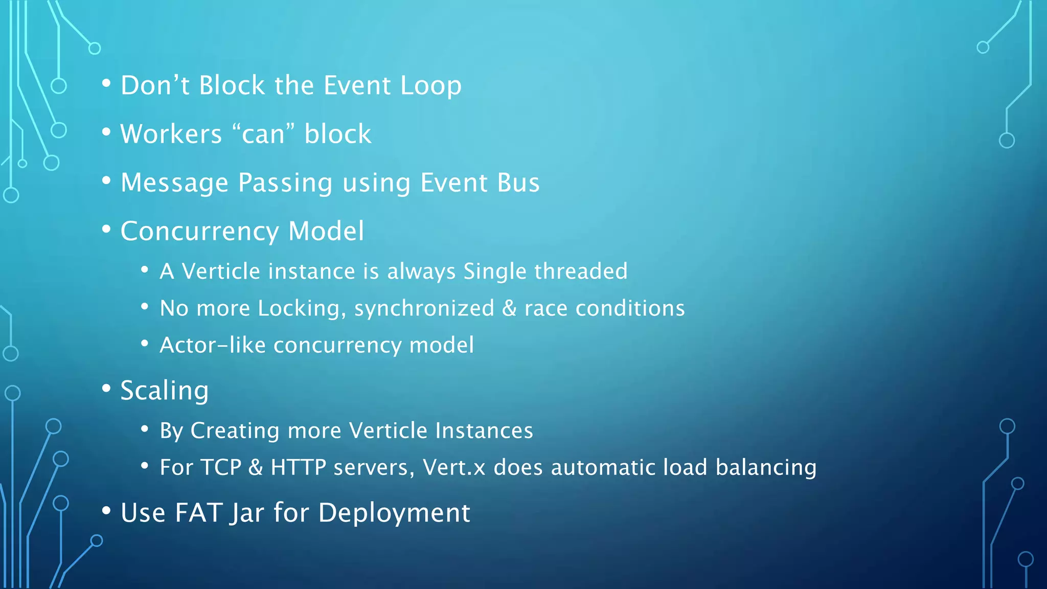 • Don’t Block the Event Loop
• Workers “can” block
• Message Passing using Event Bus
• Concurrency Model
• A Verticle instance is always Single threaded
• No more Locking, synchronized & race conditions
• Actor-like concurrency model
• Scaling
• By Creating more Verticle Instances
• For TCP & HTTP servers, Vert.x does automatic load balancing
• Use FAT Jar for Deployment
 