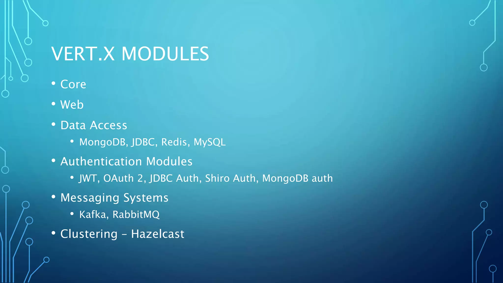 VERT.X MODULES
• Core
• Web
• Data Access
• MongoDB, JDBC, Redis, MySQL
• Authentication Modules
• JWT, OAuth 2, JDBC Auth, Shiro Auth, MongoDB auth
• Messaging Systems
• Kafka, RabbitMQ
• Clustering – Hazelcast
 