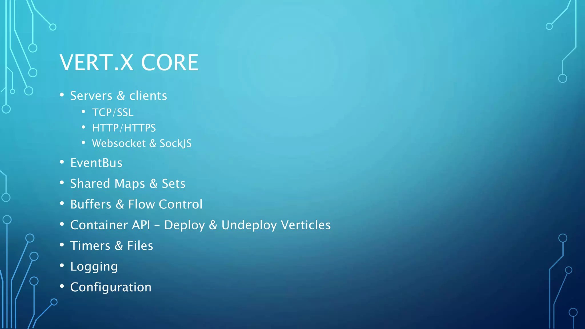 VERT.X CORE
• Servers & clients
• TCP/SSL
• HTTP/HTTPS
• Websocket & SockJS
• EventBus
• Shared Maps & Sets
• Buffers & Flow Control
• Container API – Deploy & Undeploy Verticles
• Timers & Files
• Logging
• Configuration
 