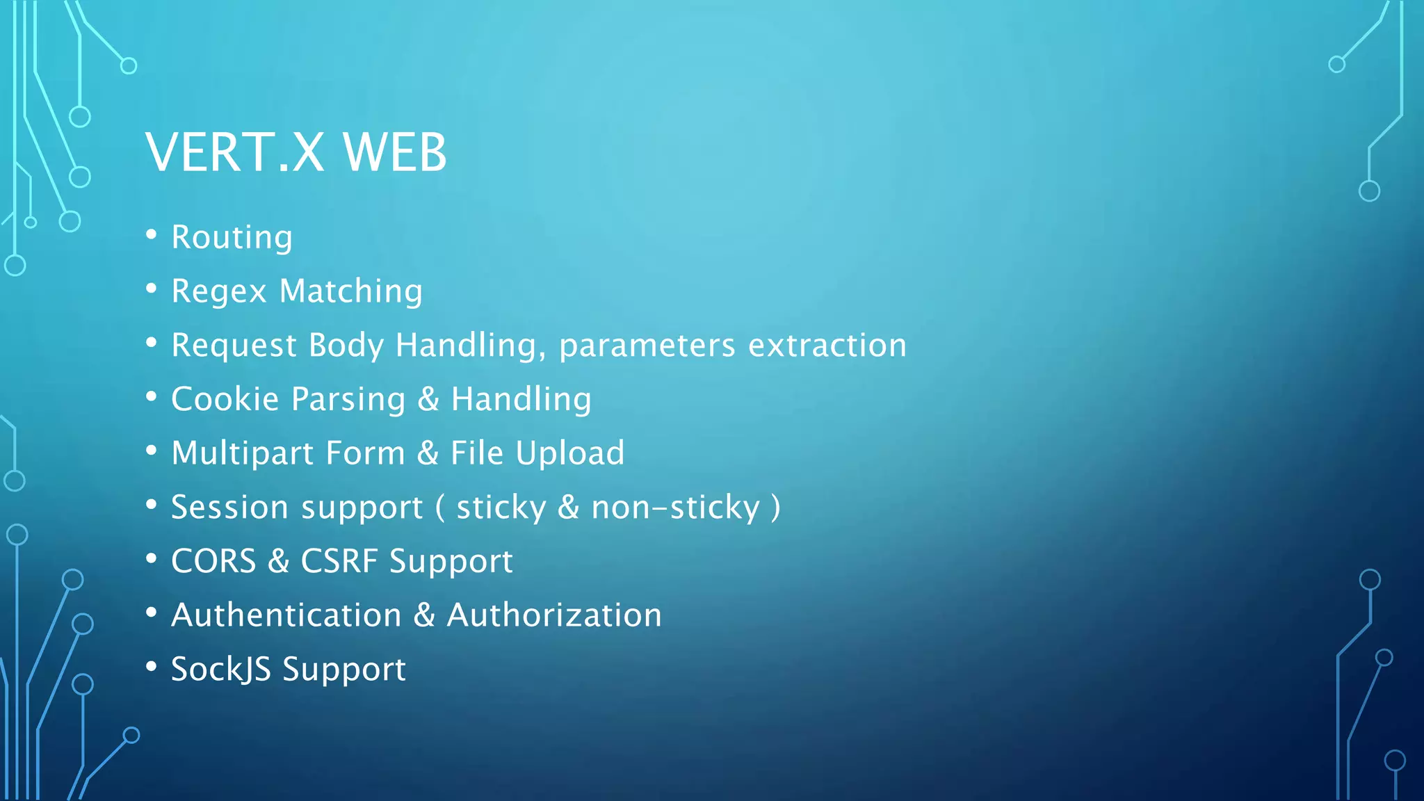 VERT.X WEB
• Routing
• Regex Matching
• Request Body Handling, parameters extraction
• Cookie Parsing & Handling
• Multipart Form & File Upload
• Session support ( sticky & non-sticky )
• CORS & CSRF Support
• Authentication & Authorization
• SockJS Support
 