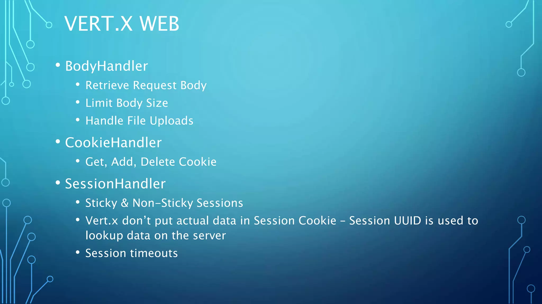 VERT.X WEB
• BodyHandler
• Retrieve Request Body
• Limit Body Size
• Handle File Uploads
• CookieHandler
• Get, Add, Delete Cookie
• SessionHandler
• Sticky & Non-Sticky Sessions
• Vert.x don’t put actual data in Session Cookie – Session UUID is used to
lookup data on the server
• Session timeouts
 
