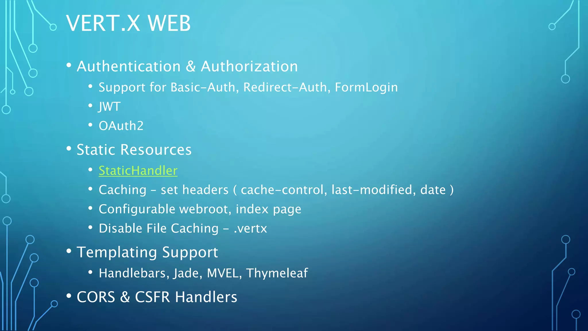 VERT.X WEB
• Authentication & Authorization
• Support for Basic-Auth, Redirect-Auth, FormLogin
• JWT
• OAuth2
• Static Resources
• StaticHandler
• Caching – set headers ( cache-control, last-modified, date )
• Configurable webroot, index page
• Disable File Caching - .vertx
• Templating Support
• Handlebars, Jade, MVEL, Thymeleaf
• CORS & CSFR Handlers
 