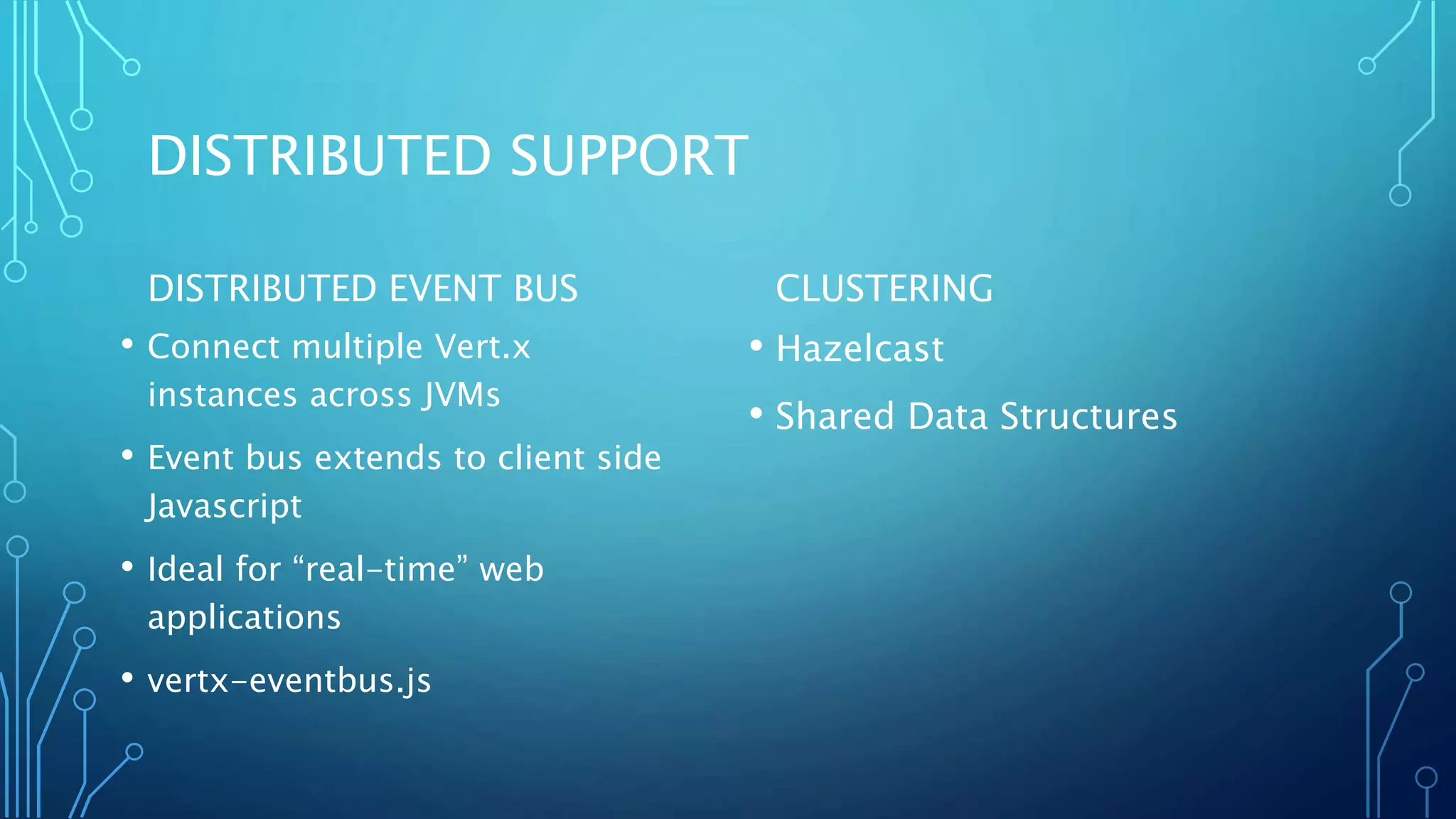DISTRIBUTED SUPPORT
DISTRIBUTED EVENT BUS
• Connect multiple Vert.x
instances across JVMs
• Event bus extends to client side
Javascript
• Ideal for “real-time” web
applications
• vertx-eventbus.js
CLUSTERING
• Hazelcast
• Shared Data Structures
 