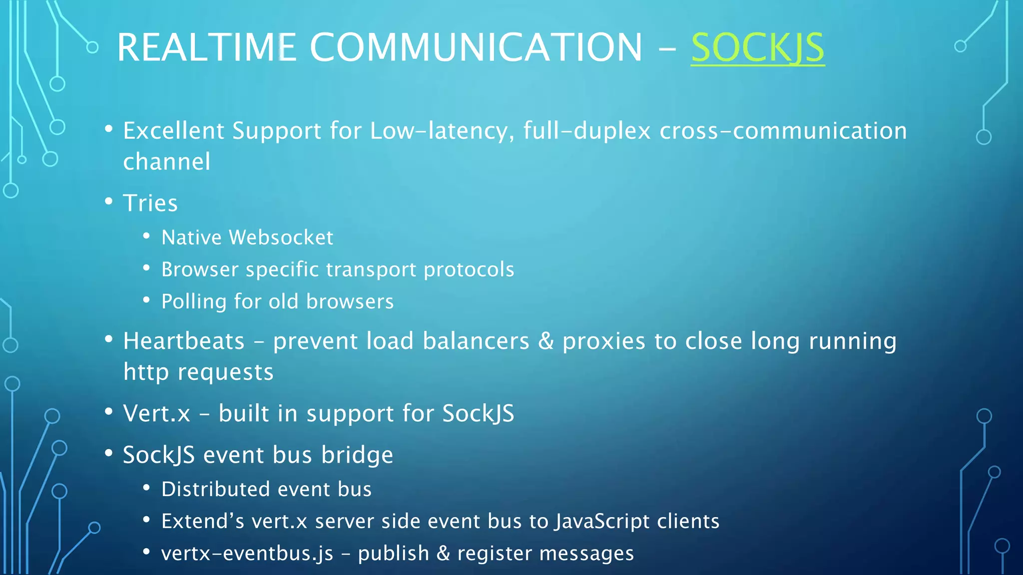 REALTIME COMMUNICATION - SOCKJS
• Excellent Support for Low-latency, full-duplex cross-communication
channel
• Tries
• Native Websocket
• Browser specific transport protocols
• Polling for old browsers
• Heartbeats – prevent load balancers & proxies to close long running
http requests
• Vert.x – built in support for SockJS
• SockJS event bus bridge
• Distributed event bus
• Extend’s vert.x server side event bus to JavaScript clients
• vertx-eventbus.js – publish & register messages
 