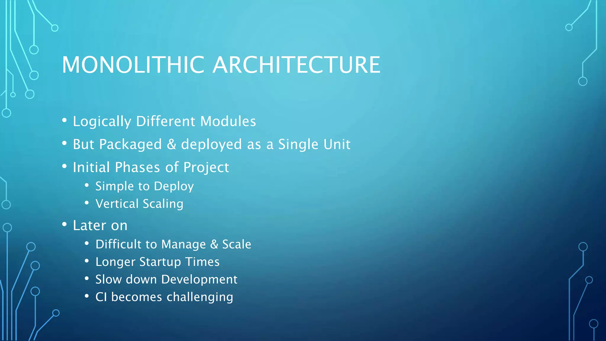 MONOLITHIC ARCHITECTURE
• Logically Different Modules
• But Packaged & deployed as a Single Unit
• Initial Phases of Project
• Simple to Deploy
• Vertical Scaling
• Later on
• Difficult to Manage & Scale
• Longer Startup Times
• Slow down Development
• CI becomes challenging
 