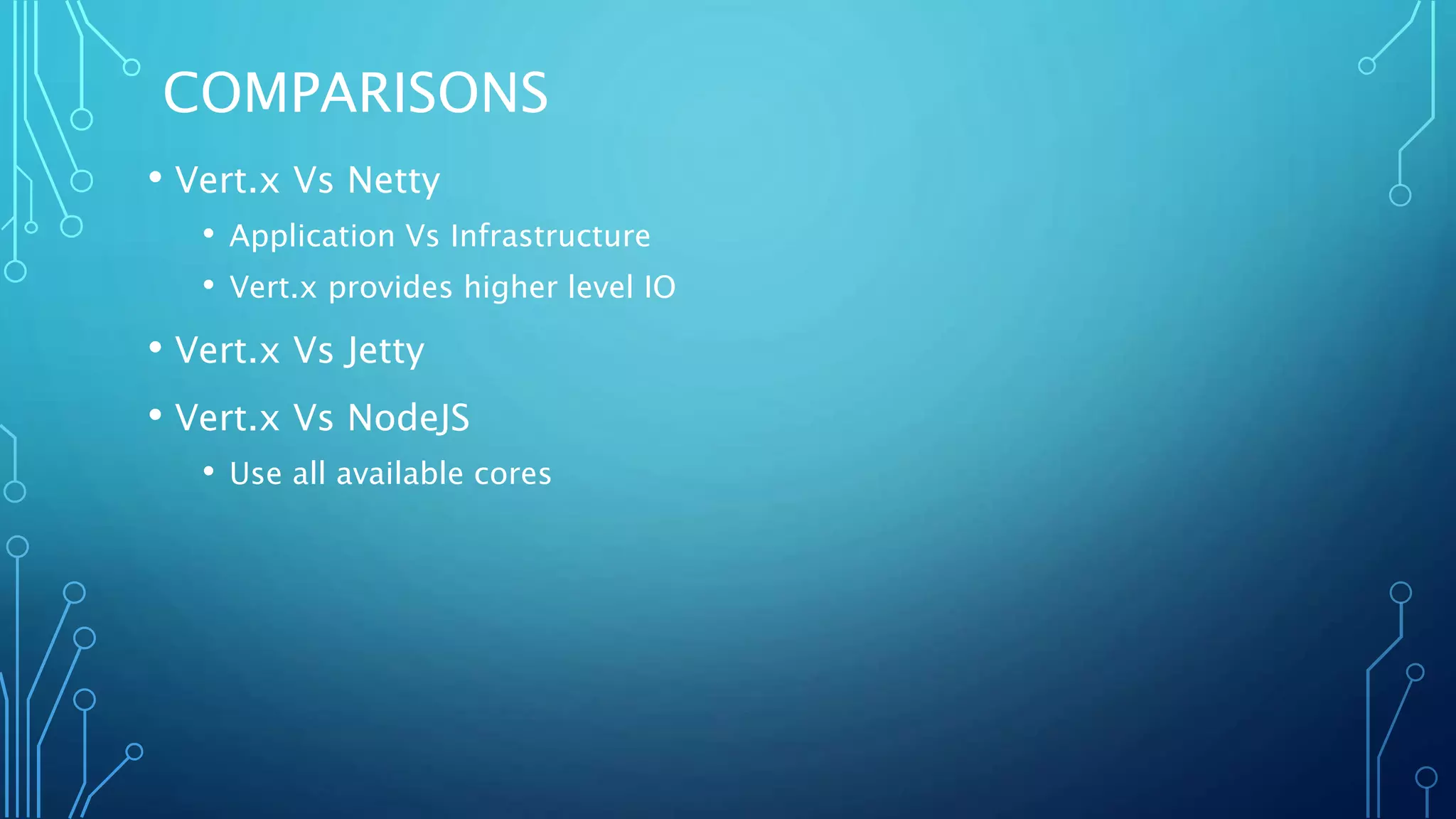 COMPARISONS
• Vert.x Vs Netty
• Application Vs Infrastructure
• Vert.x provides higher level IO
• Vert.x Vs Jetty
• Vert.x Vs NodeJS
• Use all available cores
 