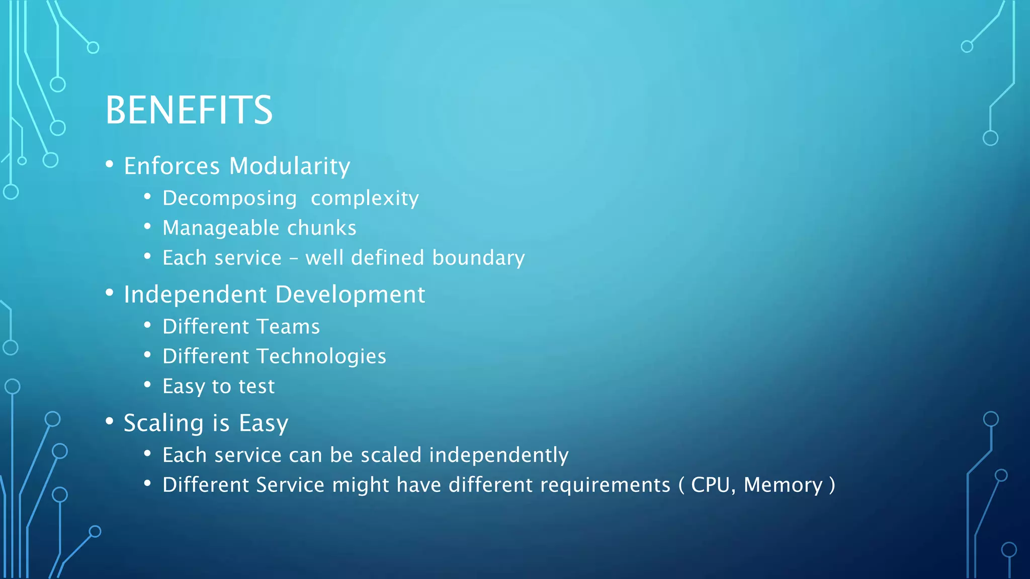 BENEFITS
• Enforces Modularity
• Decomposing complexity
• Manageable chunks
• Each service – well defined boundary
• Independent Development
• Different Teams
• Different Technologies
• Easy to test
• Scaling is Easy
• Each service can be scaled independently
• Different Service might have different requirements ( CPU, Memory )
 