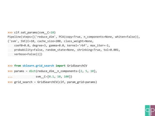 >>> clf.set_params(svm__C=10)
Pipeline(steps=[('reduce_dim', PCA(copy=True, n_components=None, whiten=False)),
('svm', SVC(C=10, cache_size=200, class_weight=None,
coef0=0.0, degree=3, gamma=0.0, kernel='rbf', max_iter=-1,
probability=False, random_state=None, shrinking=True, tol=0.001,
verbose=False))])
>>> from sklearn.grid_search import GridSearchCV
>>> params = dict(reduce_dim__n_components=[2, 5, 10],
... svm__C=[0.1, 10, 100])
>>> grid_search = GridSearchCV(clf, param_grid=params)
 
