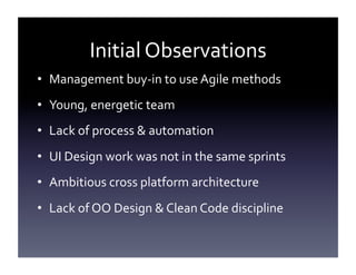 Initial	
  Observations	
  
•  Management	
  buy-­‐in	
  to	
  use	
  Agile	
  methods	
  
•  Young,	
  energetic	
  team	
  
•  Lack	
  of	
  process	
  &	
  automation	
  
•  UI	
  Design	
  work	
  was	
  not	
  in	
  the	
  same	
  sprints	
  
•  Ambitious	
  cross	
  platform	
  architecture	
  
•  Lack	
  of	
  OO	
  Design	
  &	
  Clean	
  Code	
  discipline	
  

 