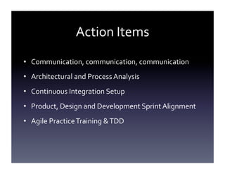 Action	
  Items	
  
•  Communication,	
  communication,	
  communication	
  
•  Architectural	
  and	
  Process	
  Analysis	
  
•  Continuous	
  Integration	
  Setup	
  
•  Product,	
  Design	
  and	
  Development	
  Sprint	
  Alignment	
  
•  Agile	
  Practice	
  Training	
  &	
  TDD	
  
	
  

 