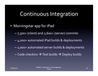 Continuous	
  Integration	
  
•  Morningstar	
  app	
  for	
  iPad	
  
–  7,300+	
  (client)	
  and	
  2,600+	
  (server)	
  commits	
  
–  4,000+	
  automated	
  iPad	
  builds	
  &	
  deployments	
  
–  1,000+	
  automated	
  server	
  builds	
  &	
  deployments	
  
–  Code	
  checkins	
  à	
  Test	
  builds	
  à	
  Deploy	
  builds	
  

10/22/13

Mobile Solutions Development
Team

15

 