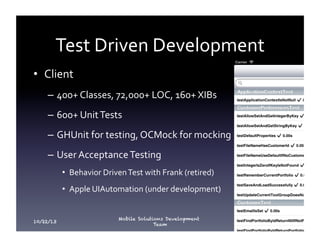 Test	
  Driven	
  Development	
  
•  Client	
  
–  400+	
  Classes,	
  72,000+	
  LOC,	
  160+	
  XIBs	
  
–  600+	
  Unit	
  Tests	
  
–  GHUnit	
  for	
  testing,	
  OCMock	
  for	
  mocking	
  
–  User	
  Acceptance	
  Testing	
  
•  Behavior	
  Driven	
  Test	
  with	
  Frank	
  (retired)	
  
•  Apple	
  UIAutomation	
  (under	
  development)	
  

10/22/13

Mobile Solutions Development
Team

18

 