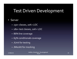 Test	
  Driven	
  Development	
  
•  Server	
  
–  230+	
  classes,	
  20K+	
  LOC	
  
–  180+	
  test	
  classes,	
  20K+	
  LOC	
  
–  86%	
  line	
  coverage	
  
–  65%	
  conditionals	
  coverage	
  
–  JUnit	
  for	
  testing	
  
–  JMockIt	
  for	
  mocking	
  
10/22/13

Mobile Solutions Development
Team

19

 