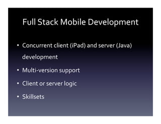 Full	
  Stack	
  Mobile	
  Development	
  
•  Concurrent	
  client	
  (iPad)	
  and	
  server	
  (Java)	
  
development	
  
•  Multi-­‐version	
  support	
  
•  Client	
  or	
  server	
  logic	
  
•  Skillsets	
  

 