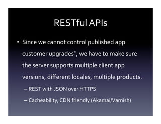 RESTful	
  APIs	
  
•  Since	
  we	
  cannot	
  control	
  published	
  app	
  
customer	
  upgrades*,	
  we	
  have	
  to	
  make	
  sure	
  
the	
  server	
  supports	
  multiple	
  client	
  app	
  
versions,	
  diﬀerent	
  locales,	
  multiple	
  products.	
  
–  REST	
  with	
  JSON	
  over	
  HTTPS	
  
–  Cacheability,	
  CDN	
  friendly	
  (Akamai/Varnish)	
  

 