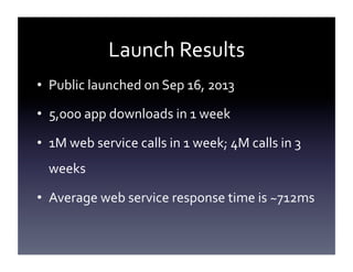 Launch	
  Results	
  
•  Public	
  launched	
  on	
  Sep	
  16,	
  2013	
  
•  5,000	
  app	
  downloads	
  in	
  1	
  week	
  
•  1M	
  web	
  service	
  calls	
  in	
  1	
  week;	
  4M	
  calls	
  in	
  3	
  
weeks	
  
•  Average	
  web	
  service	
  response	
  time	
  is	
  ~712ms	
  

 