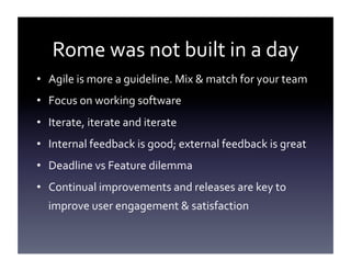 Rome	
  was	
  not	
  built	
  in	
  a	
  day	
  
•  Agile	
  is	
  more	
  a	
  guideline.	
  Mix	
  &	
  match	
  for	
  your	
  team	
  
•  Focus	
  on	
  working	
  software	
  
•  Iterate,	
  iterate	
  and	
  iterate	
  
•  Internal	
  feedback	
  is	
  good;	
  external	
  feedback	
  is	
  great	
  
•  Deadline	
  vs	
  Feature	
  dilemma	
  
•  Continual	
  improvements	
  and	
  releases	
  are	
  key	
  to	
  
improve	
  user	
  engagement	
  &	
  satisfaction	
  

 