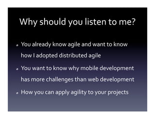 Why	
  should	
  you	
  listen	
  to	
  me?	
  
!  

You	
  already	
  know	
  agile	
  and	
  want	
  to	
  know	
  
how	
  I	
  adopted	
  distributed	
  agile	
  

!  

You	
  want	
  to	
  know	
  why	
  mobile	
  development	
  
has	
  more	
  challenges	
  than	
  web	
  development	
  

!  

How	
  you	
  can	
  apply	
  agility	
  to	
  your	
  projects	
  

 