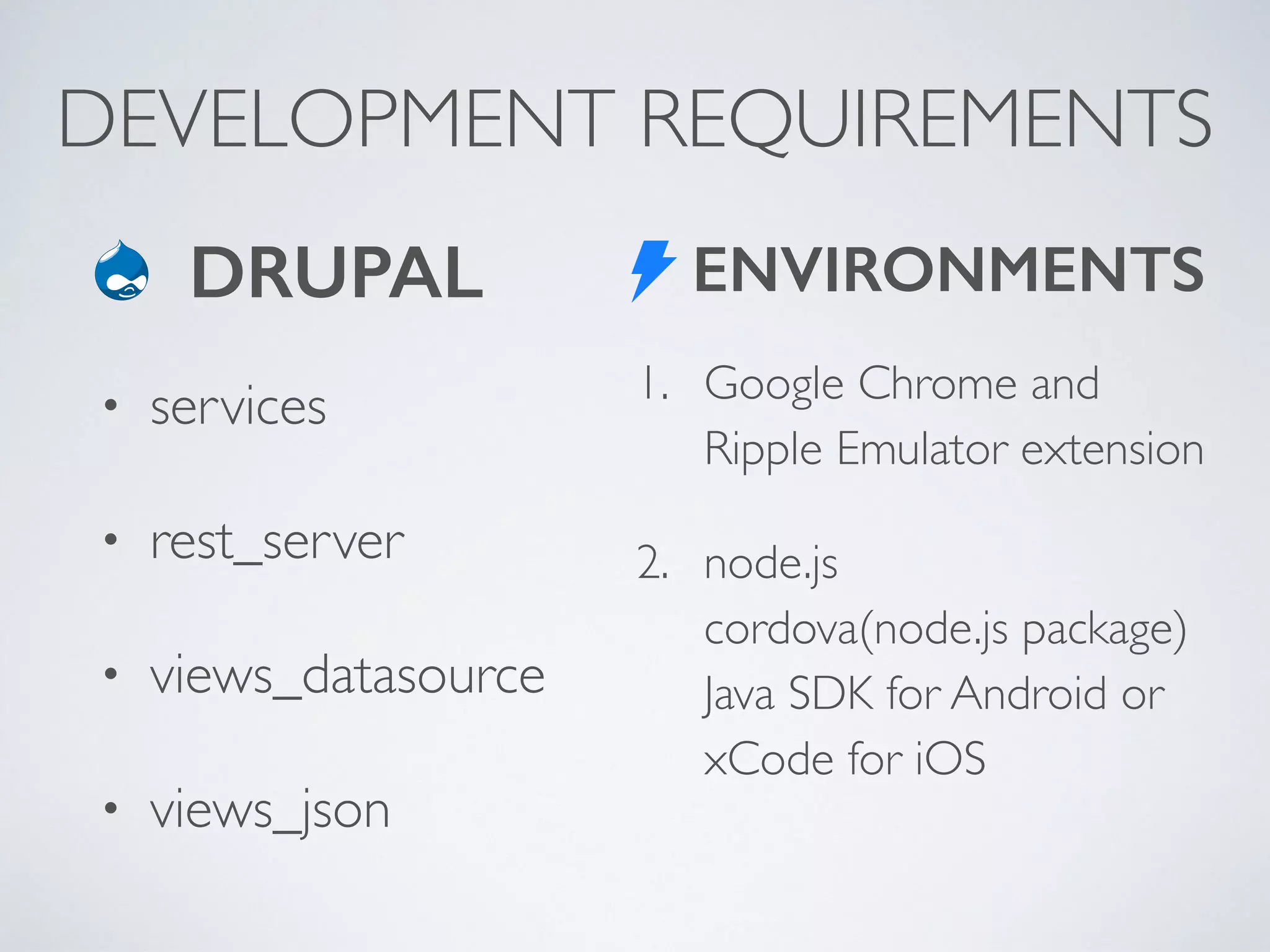 DEVELOPMENT REQUIREMENTS 
ENVIRONMENTS 
1. Google Chrome and 
Ripple Emulator extension 
2. node.js 
cordova(node.js package) 
Java SDK for Android or 
xCode for iOS 
DRUPAL 
• services 
• rest_server 
• views_datasource 
• views_json 
 