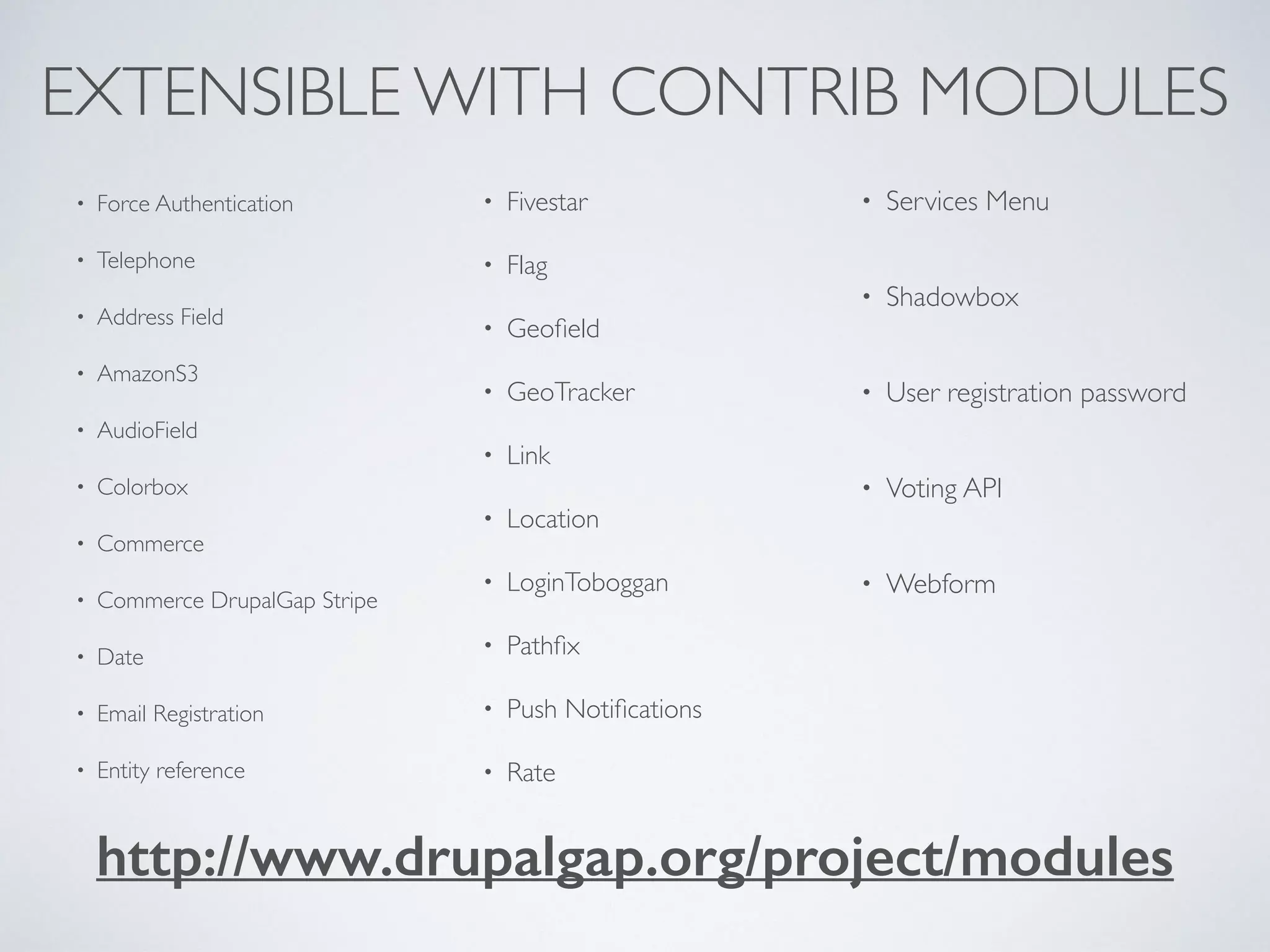 EXTENSIBLE WITH CONTRIB MODULES 
• Force Authentication 
• Telephone 
• Address Field 
• AmazonS3 
• AudioField 
• Colorbox 
• Commerce 
• Commerce DrupalGap Stripe 
• Date 
• Email Registration 
• Entity reference 
• Fivestar 
• Flag 
• Geofield 
• GeoTracker 
• Link 
• Location 
• LoginToboggan 
• Pathfix 
• Push Notifications 
• Rate 
• Services Menu 
• Shadowbox 
• User registration password 
• Voting API 
• Webform 
http://www.drupalgap.org/project/modules 
 