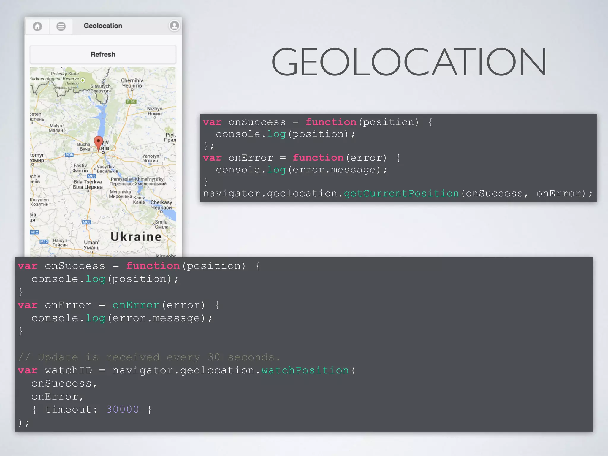 GEOLOCATION 
var onSuccess = function(position) { 
console.log(position); 
}; 
var onError = function(error) { 
console.log(error.message); 
} 
navigator.geolocation.getCurrentPosition(onSuccess, onError); 
var onSuccess = function(position) { 
console.log(position); 
} 
var onError = onError(error) { 
console.log(error.message); 
} 
! 
// Update is received every 30 seconds. 
var watchID = navigator.geolocation.watchPosition( 
onSuccess, 
onError, 
{ timeout: 30000 } 
); 
 