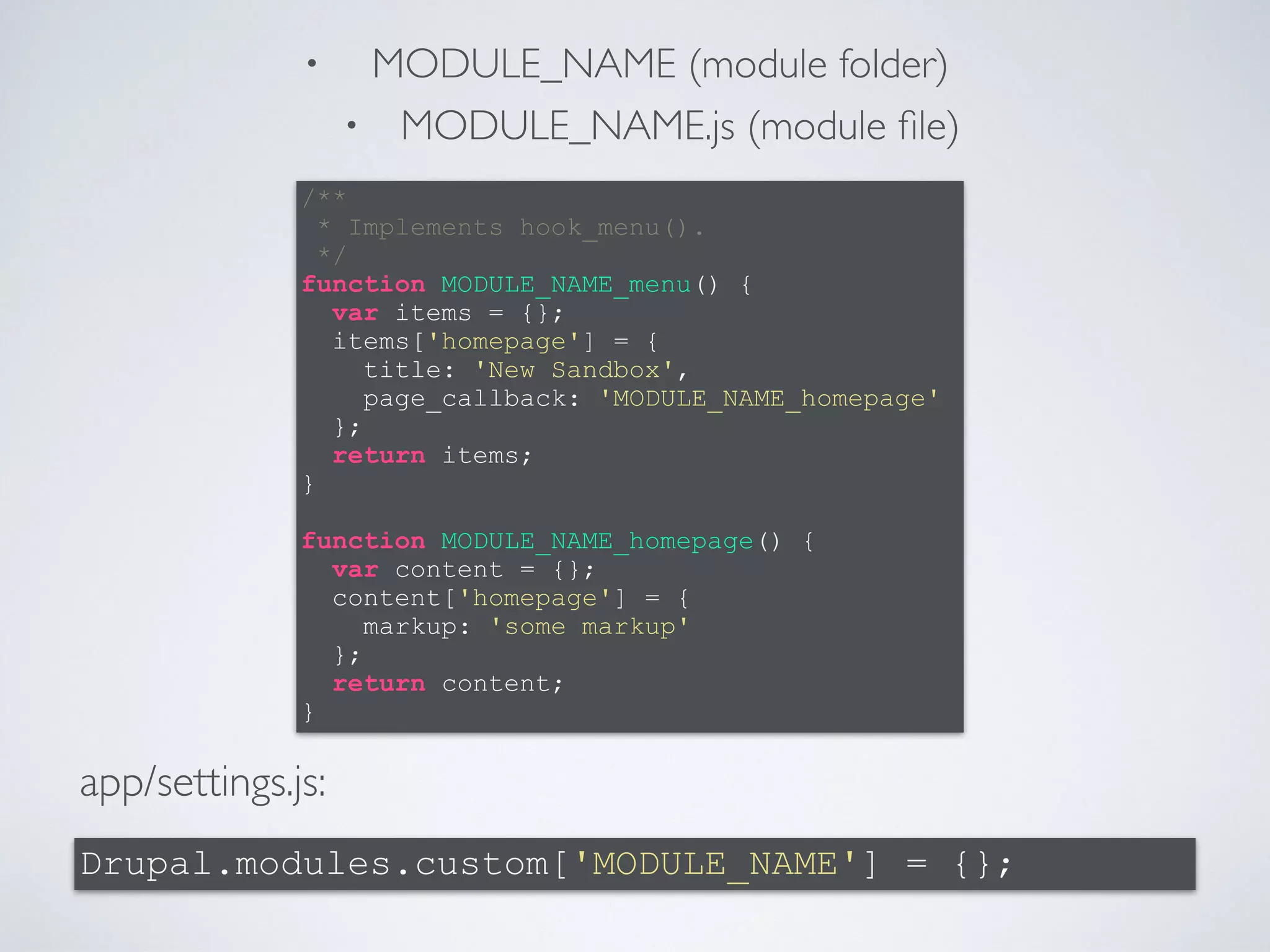 • MODULE_NAME (module folder) 
• MODULE_NAME.js (module file) 
/** 
* Implements hook_menu(). 
*/ 
function MODULE_NAME_menu() { 
} 
! 
function MODULE_NAME_homepage() { 
} 
app/settings.js: 
var items = {}; 
items['homepage'] = { 
title: 'New Sandbox', 
page_callback: 'MODULE_NAME_homepage' 
}; 
return items; 
var content = {}; 
content['homepage'] = { 
markup: 'some markup' 
}; 
return content; 
Drupal.modules.custom['MODULE_NAME'] = {}; 
 